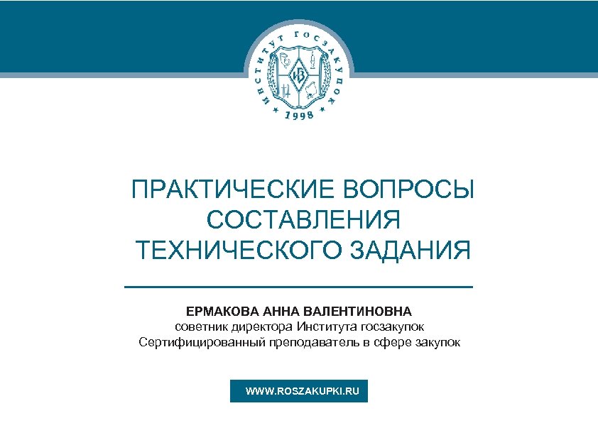 ПРАКТИЧЕСКИЕ ВОПРОСЫ СОСТАВЛЕНИЯ ТЕХНИЧЕСКОГО ЗАДАНИЯ ЕРМАКОВА АННА ВАЛЕНТИНОВНА советник директора Института госзакупок Сертифицированный преподаватель