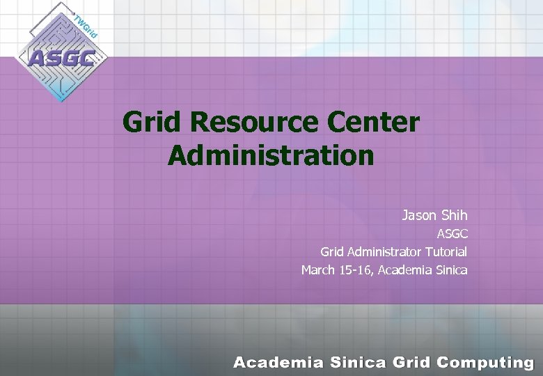 Grid Resource Center Administration Jason Shih ASGC Grid Administrator Tutorial March 15 -16, Academia