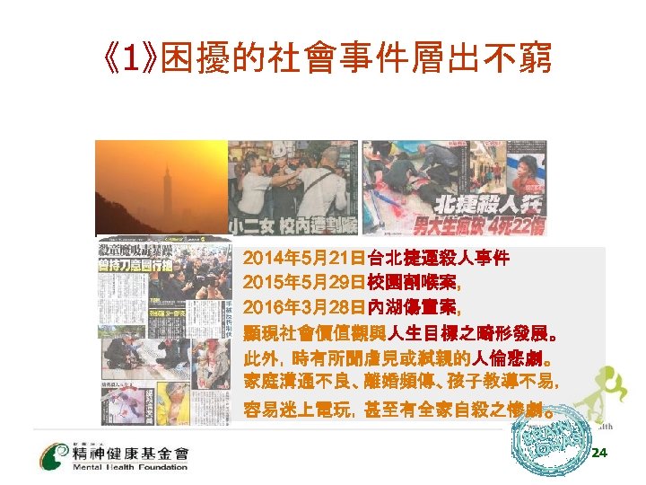 《1》困擾的社會事件層出不窮 • • • 2014年 5月21日台北捷運殺人事件 2015年 5月29日校園割喉案, 2016年 3月28日內湖傷童案, 顯現社會價值觀與人生目標之畸形發展。 此外，時有所聞虐兒或弒親的人倫悲劇。 家庭溝通不良、離婚頻傳、孩子教導不易， 容易迷上電玩，甚至有全家自殺之慘劇。
