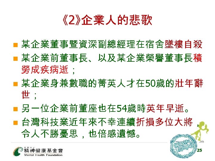 《2》企業人的悲歌 某企業董事暨資深副總經理在宿舍墜樓自殺 n 某企業前董事長、以及某企業榮譽董事長積 勞成疾病逝； n 某企業身兼數職的菁英人才在 50歲的壯年辭 世； n 另一位企業前董座也在 54歲時英年早逝。 n 台灣科技業近年來不幸連續折損多位大將，
