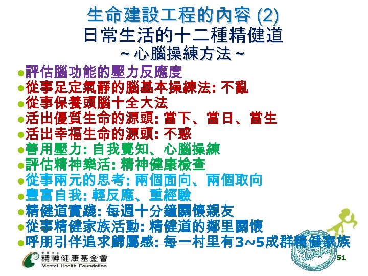 生命建設 程的內容 (2) 日常生活的十二種精健道 ～心腦操練方法～ l評估腦功能的壓力反應度 l從事足定氣靜的腦基本操練法: 不亂 l從事保養頭腦十全大法 l活出優質生命的源頭: 當下、當日、當生 l活出幸福生命的源頭: 不惑 l善用壓力: