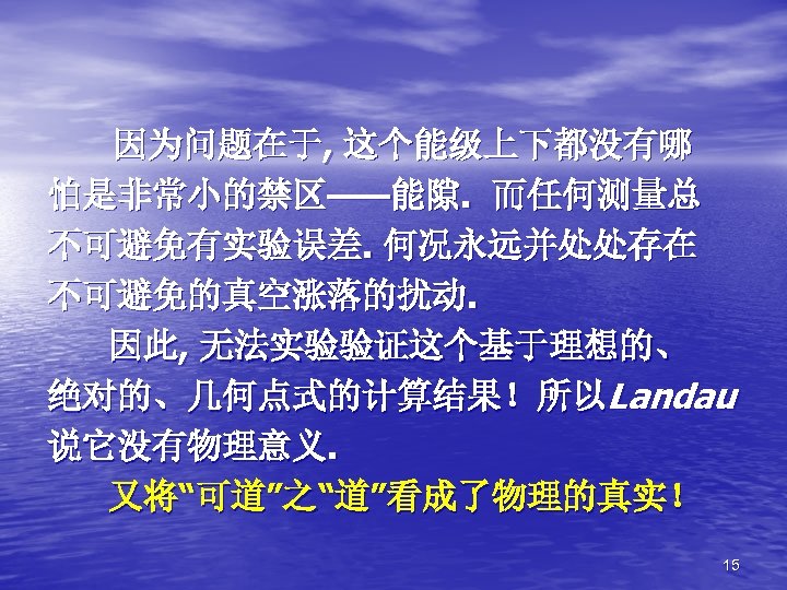 因为问题在于, 这个能级上下都没有哪 怕是非常小的禁区——能隙. 而任何测量总 不可避免有实验误差. 何况永远并处处存在 不可避免的真空涨落的扰动. 因此, 无法实验验证这个基于理想的、 绝对的、几何点式的计算结果！所以Landau 说它没有物理意义. 又将“可道”之“道”看成了物理的真实！ 15 