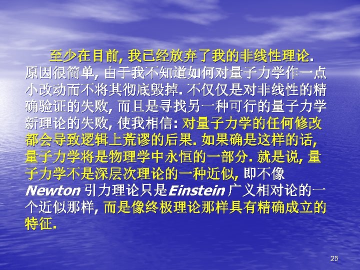至少在目前, 我已经放弃了我的非线性理论. 原因很简单, 由于我不知道如何对量子力学作一点 小改动而不将其彻底毁掉. 不仅仅是对非线性的精 确验证的失败, 而且是寻找另一种可行的量子力学 新理论的失败, 使我相信: 对量子力学的任何修改 都会导致逻辑上荒谬的后果. 如果确是这样的话, 量子力学将是物理学中永恒的一部分.
