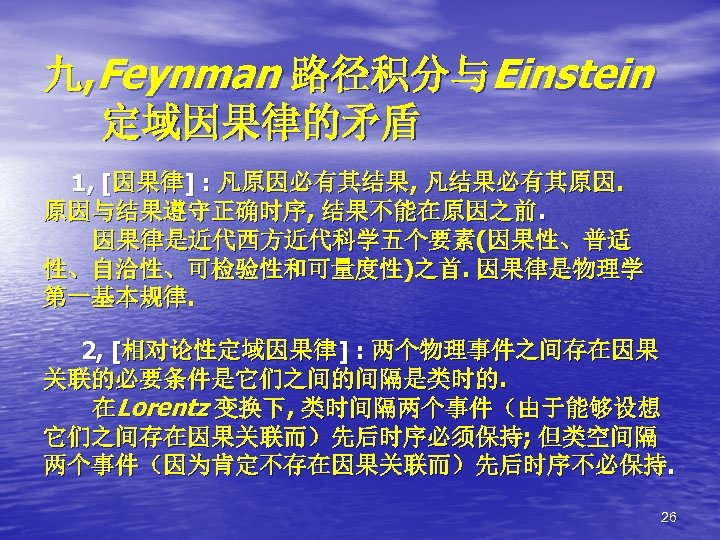 九, Feynman 路径积分与Einstein 定域因果律的矛盾 1, [因果律] : 凡原因必有其结果, 凡结果必有其原因. 原因与结果遵守正确时序, 结果不能在原因之前. 因果律是近代西方近代科学五个要素(因果性、普适 性、自洽性、可检验性和可量度性)之首. 因果律是物理学