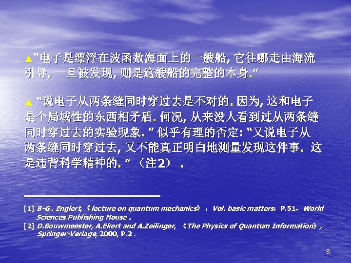 ▲“电子是漂浮在波函数海面上的一艘船, 它往哪走由海流 引导, 一旦被发现, 则是这艘船的完整的本身. ” ▲ “说电子从两条缝同时穿过去是不对的. 因为, 这和电子 是个局域性的东西相矛盾. 何况, 从来没人看到过从两条缝 同时穿过去的实验现象.