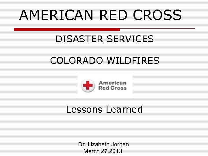 AMERICAN RED CROSS DISASTER SERVICES COLORADO WILDFIRES Lessons Learned Dr. Lizabeth Jordan March 27,