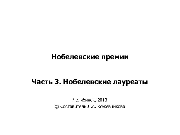 Нобелевские премии Часть 3. Нобелевские лауреаты Челябинск, 2013 © Составитель Л. А. Кожевникова 