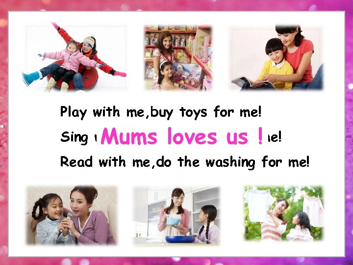Play with me, buy toys for me! Sing with me, cook dinnerus !me! Mums