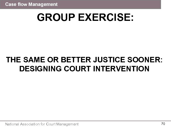 Case flow Management GROUP EXERCISE: THE SAME OR BETTER JUSTICE SOONER: DESIGNING COURT INTERVENTION
