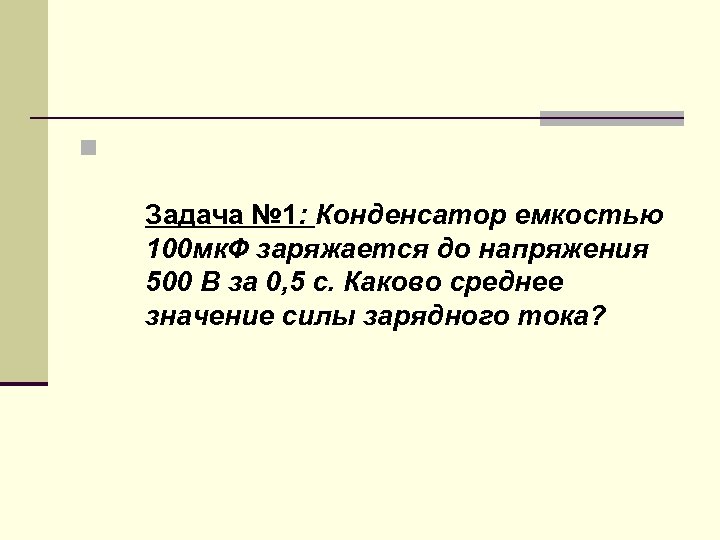 n Задача № 1: Конденсатор емкостью 100 мк. Ф заряжается до напряжения 500 В