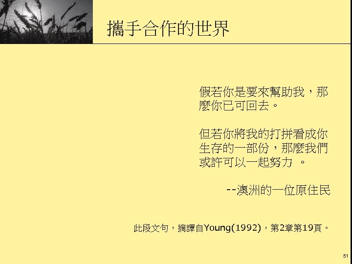 攜手合作的世界 假若你是要來幫助我，那 麼你已可回去。 但若你將我的打拼看成你 生存的一部份，那麼我們 或許可以一起努力 。 --澳洲的一位原住民 此段文句，摘譯自Young(1992)，第 2章第 19頁。 51 