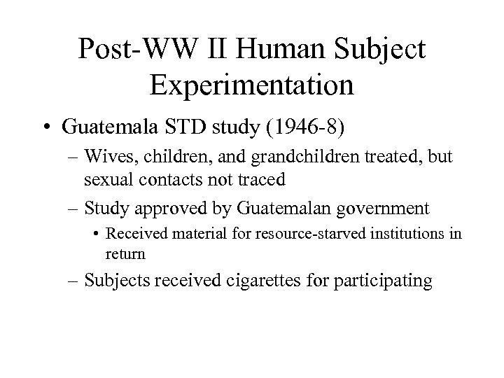 Post-WW II Human Subject Experimentation • Guatemala STD study (1946 -8) – Wives, children,