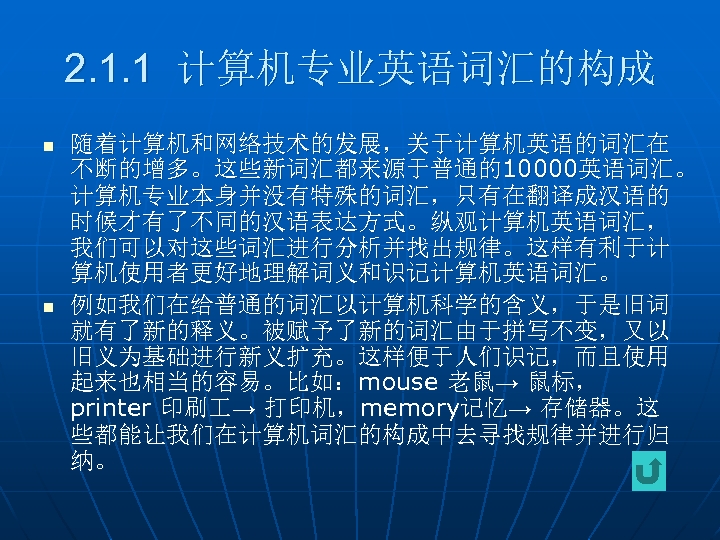 2. 1. 1 计算机专业英语词汇的构成 n n 随着计算机和网络技术的发展，关于计算机英语的词汇在 不断的增多。这些新词汇都来源于普通的10000英语词汇。 计算机专业本身并没有特殊的词汇，只有在翻译成汉语的 时候才有了不同的汉语表达方式。纵观计算机英语词汇， 我们可以对这些词汇进行分析并找出规律。这样有利于计 算机使用者更好地理解词义和识记计算机英语词汇。 例如我们在给普通的词汇以计算机科学的含义，于是旧词 就有了新的释义。被赋予了新的词汇由于拼写不变，又以