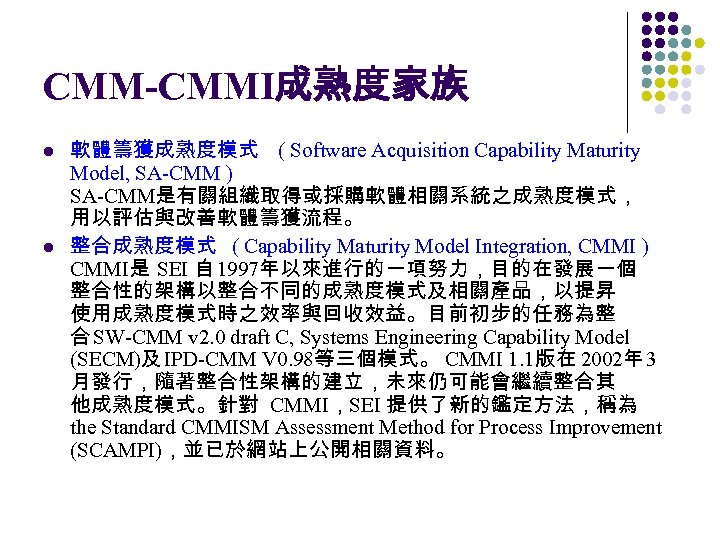 CMM-CMMI成熟度家族 l l 軟體籌獲成熟度模式 ( Software Acquisition Capability Maturity Model, SA-CMM ) SA-CMM是有關組織取得或採購軟體相關系統之成熟度模式， 用以評估與改善軟體籌獲流程。