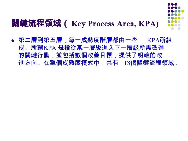 關鍵流程領域（ Key Process Area, KPA) l 第二層到第五層，每一成熟度階層都由一些 KPA所組 成。所謂KPA 是指從某一層級進入下一層級所需改進 的關鍵行動，並包括數個改善目標，提供了明確的改 進方向。在整個成熟度模式中，共有 18個關鍵流程領域。 