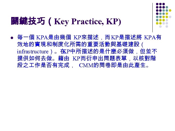 關鍵技巧（Key Practice, KP) l 每一個 KPA是由幾個 KP來描述，而 KP是描述將 KPA有 效地的實現和制度化所需的重要活動與基礎建設（ infrastructure）。在 KP中所描述的是什麼必須做，但並不 提供如何去做。藉由 KP而衍申出問題表單，以核對階