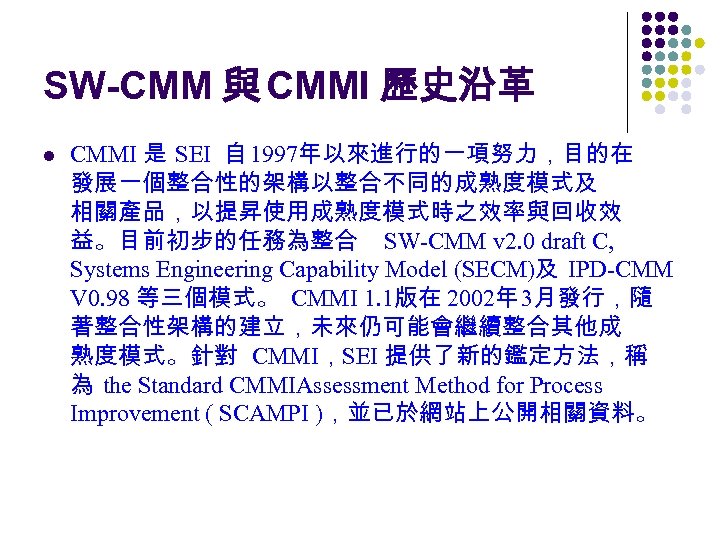 SW-CMM 與 CMMI 歷史沿革 l CMMI 是 SEI 自 1997年以來進行的一項努力，目的在 發展一個整合性的架構以整合不同的成熟度模式及 相關產品，以提昇使用成熟度模式時之效率與回收效 益。目前初步的任務為整合 SW-CMM