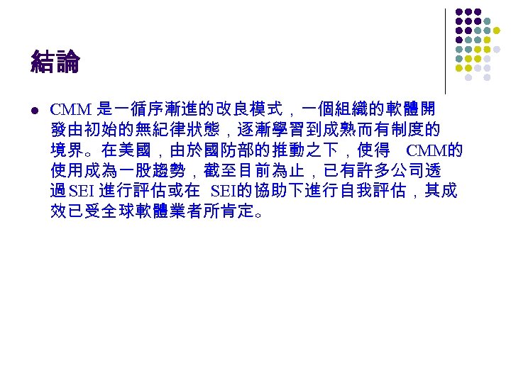 結論 l CMM 是一循序漸進的改良模式，一個組織的軟體開 發由初始的無紀律狀態，逐漸學習到成熟而有制度的 境界。在美國，由於國防部的推動之下，使得 CMM的 使用成為一股趨勢，截至目前為止，已有許多公司透 過 SEI 進行評估或在 SEI的協助下進行自我評估，其成 效已受全球軟體業者所肯定。 