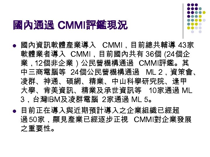 國內通過 CMMI評鑑現況 l l 國內資訊軟體產業導入 CMMI，目前總共輔導 43家 軟體業者導入 CMMI，目前國內共有 36個（ 24個企 業，12個非企業）公民營機構通過 CMMI評鑑。其 中三商電腦等