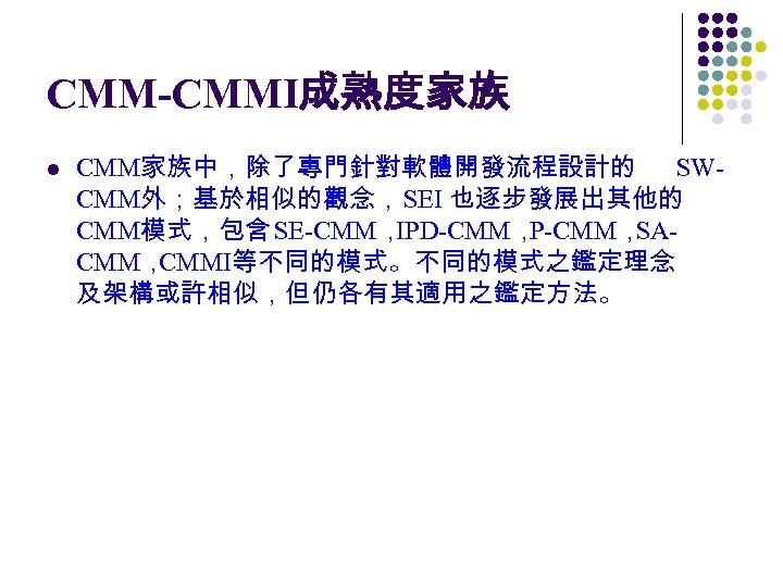 CMM-CMMI成熟度家族 l CMM家族中，除了專門針對軟體開發流程設計的 SWCMM外；基於相似的觀念，SEI 也逐步發展出其他的 CMM模式，包含 SE-CMM， IPD-CMM， P-CMM， SACMM， CMMI等不同的模式。不同的模式之鑑定理念 及架構或許相似，但仍各有其適用之鑑定方法。 