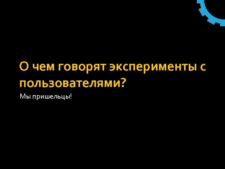 О чем говорят эксперименты с пользователями? Мы пришельцы! 
