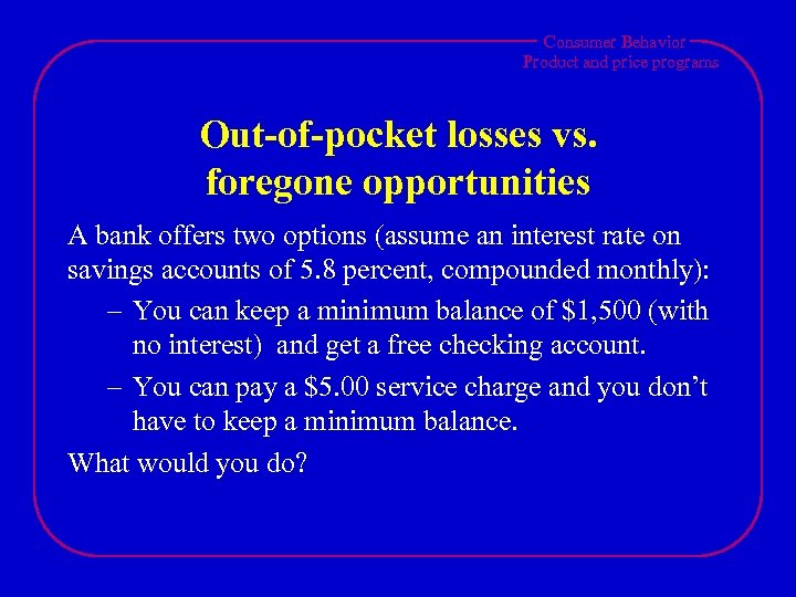 Consumer Behavior Product and price programs Out-of-pocket losses vs. foregone opportunities A bank offers