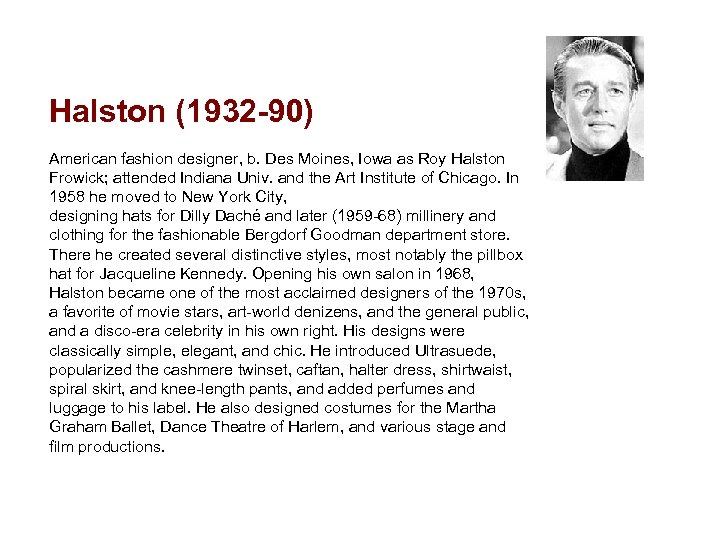 Halston (1932 -90) American fashion designer, b. Des Moines, Iowa as Roy Halston Frowick;