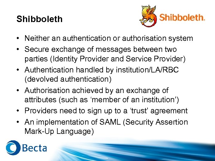 Shibboleth • Neither an authentication or authorisation system • Secure exchange of messages between