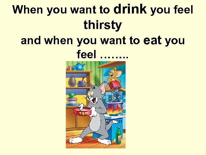 When you want to drink you feel thirsty and when you want to eat