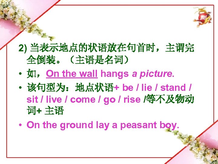 2) 当表示地点的状语放在句首时，主谓完 全倒装。（主语是名词） • 如，On the wall hangs a picture. • 该句型为：地点状语+ be /