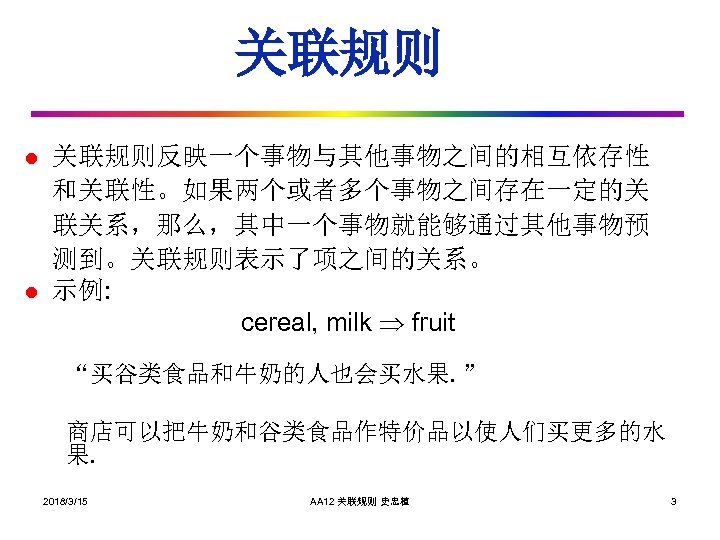 关联规则 l l 关联规则反映一个事物与其他事物之间的相互依存性 和关联性。如果两个或者多个事物之间存在一定的关 联关系，那么，其中一个事物就能够通过其他事物预 测到。关联规则表示了项之间的关系。 示例: cereal, milk fruit “买谷类食品和牛奶的人也会买水果. ” 商店可以把牛奶和谷类食品作特价品以使人们买更多的水