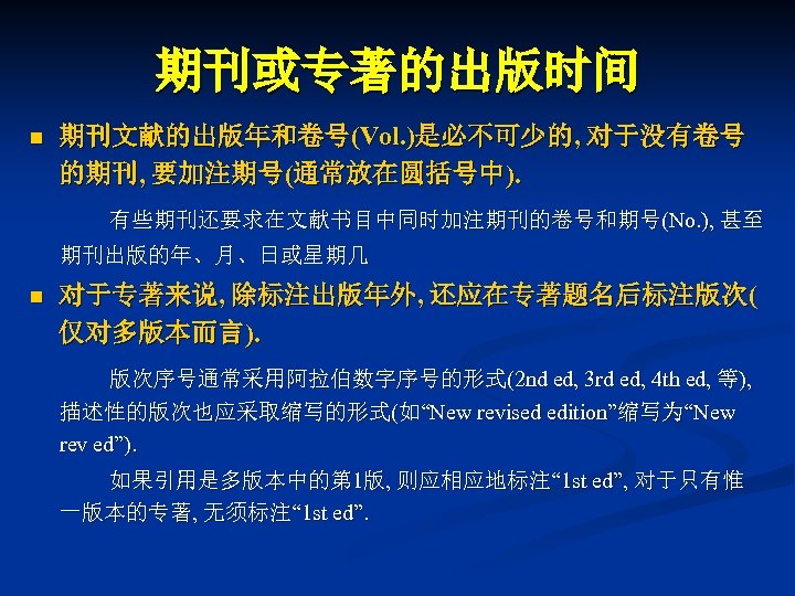 期刊或专著的出版时间 n 期刊文献的出版年和卷号(Vol. )是必不可少的, 对于没有卷号 的期刊, 要加注期号(通常放在圆括号中). 有些期刊还要求在文献书目中同时加注期刊的卷号和期号(No. ), 甚至 期刊出版的年、月、日或星期几 n 对于专著来说, 除标注出版年外,