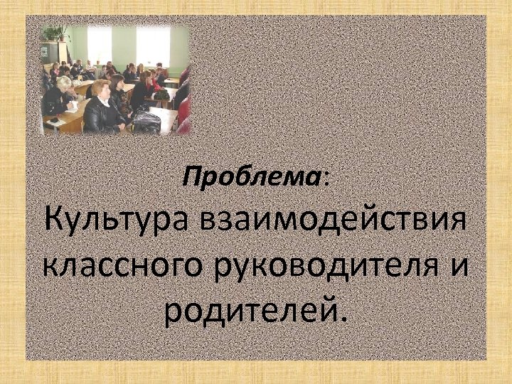 Проблема: Культура взаимодействия классного руководителя и родителей. 