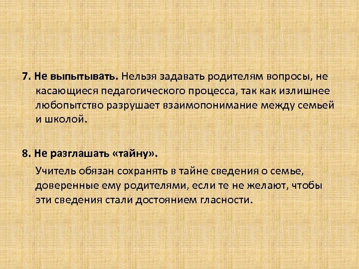 7. Не выпытывать. Нельзя задавать родителям вопросы, не касающиеся педагогического процесса, так как излишнее
