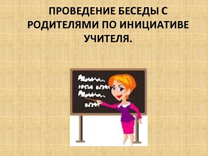 ПРОВЕДЕНИЕ БЕСЕДЫ С РОДИТЕЛЯМИ ПО ИНИЦИАТИВЕ УЧИТЕЛЯ. 