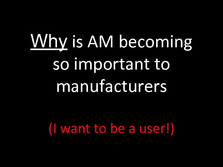 Why is AM becoming so important to manufacturers (I want to be a user!)