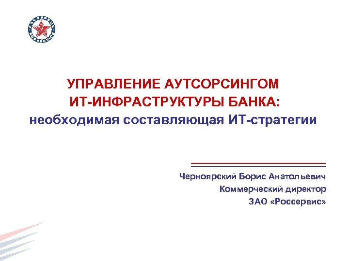 УПРАВЛЕНИЕ АУТСОРСИНГОМ ИТ-ИНФРАСТРУКТУРЫ БАНКА: необходимая составляющая ИТ-стратегии Черноярский Борис Анатольевич Коммерческий директор ЗАО «Россервис»