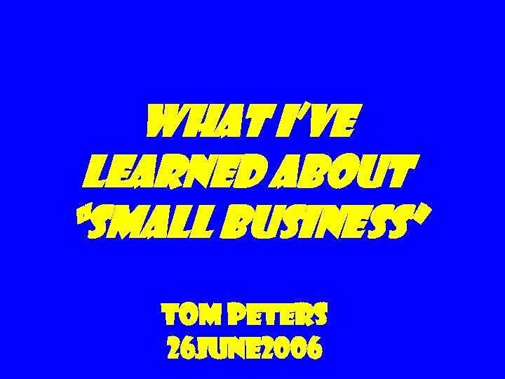 What I’ve Learned about “Small Business” Tom Peters 26 June 2006 