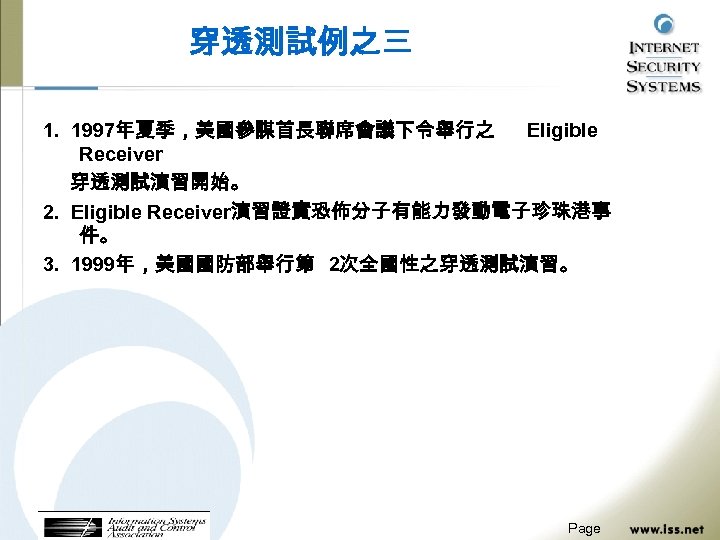 穿透測試例之三 1. 1997年夏季，美國參謀首長聯席會議下令舉行之 Eligible Receiver 穿透測試演習開始。 2. Eligible Receiver演習證實恐佈分子有能力發動電子珍珠港事 件。 3. 1999年，美國國防部舉行第 2次全國性之穿透測試演習。 Page