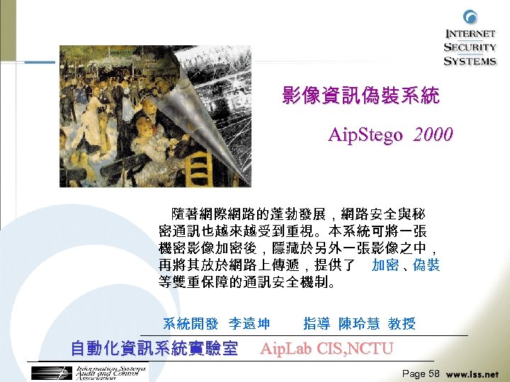 影像資訊偽裝系統 Aip. Stego 2000 隨著網際網路的蓬勃發展，網路安全與秘 密通訊也越來越受到重視。本系統可將一張 機密影像加密後，隱藏於另外一張影像之中， 再將其放於網路上傳遞，提供了 加密 、 偽裝 等雙重保障的通訊安全機制。 系統開發 李遠坤