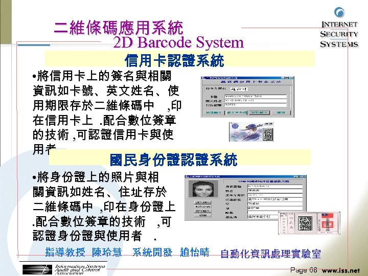 二維條碼應用系統 2 D Barcode System 信用卡認證系統 • 將信用卡上的簽名與相關 資訊如卡號、英文姓名、使 用期限存於二維條碼中 , 印 在信用卡上. 配合數位簽章