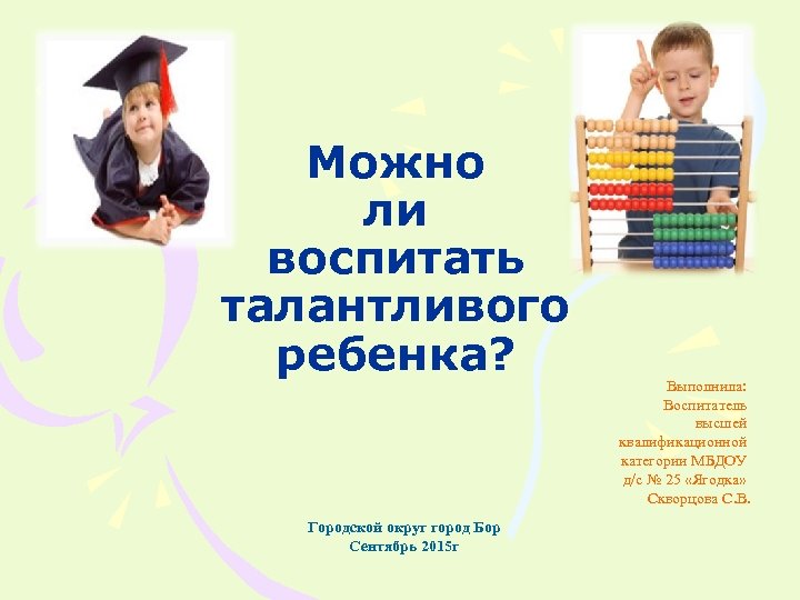Можно ли воспитать талантливого ребенка? Городской округ город Бор Сентябрь 2015 г Выполнила: Воспитатель