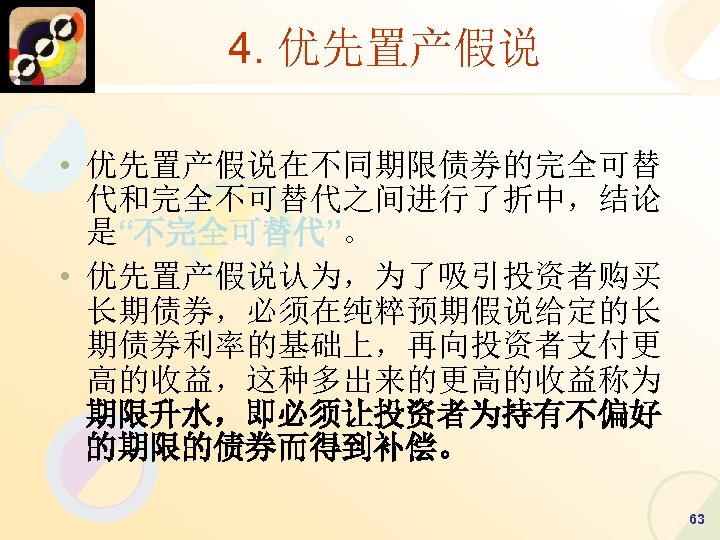 4. 优先置产假说 • 优先置产假说在不同期限债券的完全可替 代和完全不可替代之间进行了折中，结论 是“不完全可替代”。 • 优先置产假说认为，为了吸引投资者购买 长期债券，必须在纯粹预期假说给定的长 期债券利率的基础上，再向投资者支付更 高的收益，这种多出来的更高的收益称为 期限升水，即必须让投资者为持有不偏好 的期限的债券而得到补偿。 63
