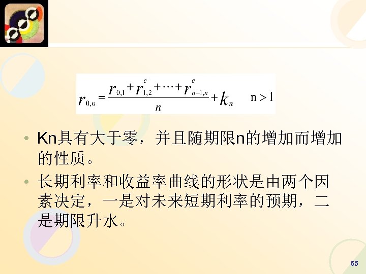  • Kn具有大于零，并且随期限n的增加而增加 的性质。 • 长期利率和收益率曲线的形状是由两个因 素决定，一是对未来短期利率的预期，二 是期限升水。 65 