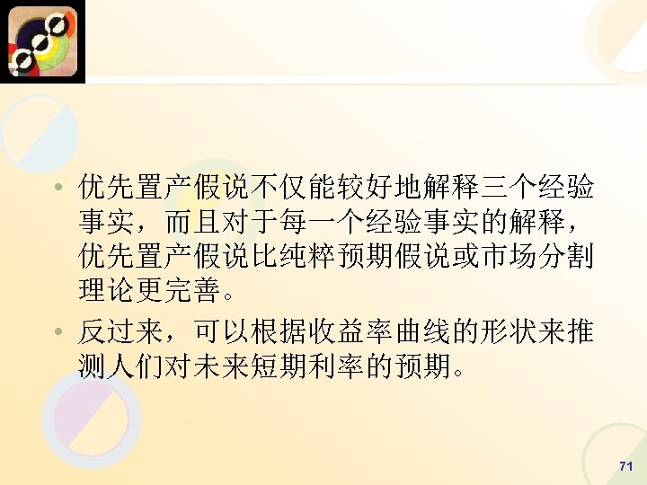  • 优先置产假说不仅能较好地解释三个经验 事实，而且对于每一个经验事实的解释， 优先置产假说比纯粹预期假说或市场分割 理论更完善。 • 反过来，可以根据收益率曲线的形状来推 测人们对未来短期利率的预期。 71 