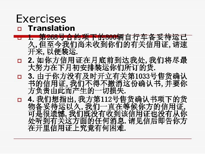 Exercises o o o Translation 1. 第 268号合约项下的800辆自行车备妥待运已 久, 但至今我们尚未收到你们的有关信用证, 请速 开来, 以便装运. 2.