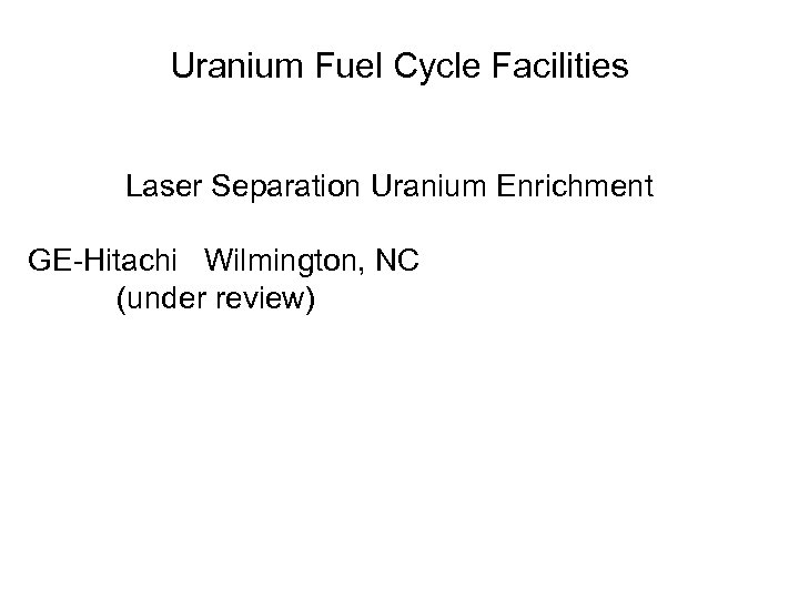 Uranium Fuel Cycle Facilities Laser Separation Uranium Enrichment GE-Hitachi Wilmington, NC (under review) 