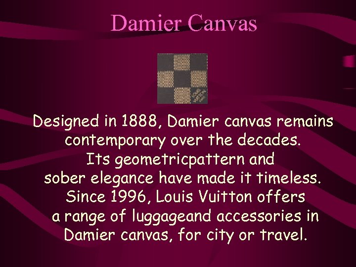 Damier Canvas Designed in 1888, Damier canvas remains contemporary over the decades. Its geometricpattern