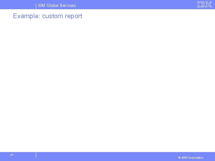 IBM Global Services Example: custom report 43 © IBM Corporation 