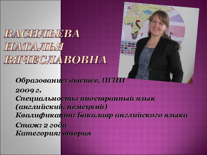 ВАСИЛЬЕВА НАТАЛЬЯ ВЯЧЕСЛАВОВНА Образование: высшее, ПГПИ 2009 г. Специальность: иностранный язык (английский, немецкий) Квалификация: